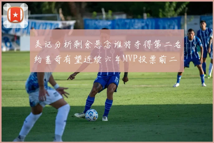 美记分析剩余悬念谁将夺得第二名约基奇有望连续六年MVP投票前二