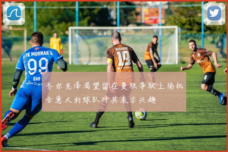 齐尔克泽渴望留在曼联争取上场机会意大利球队对其表示兴趣