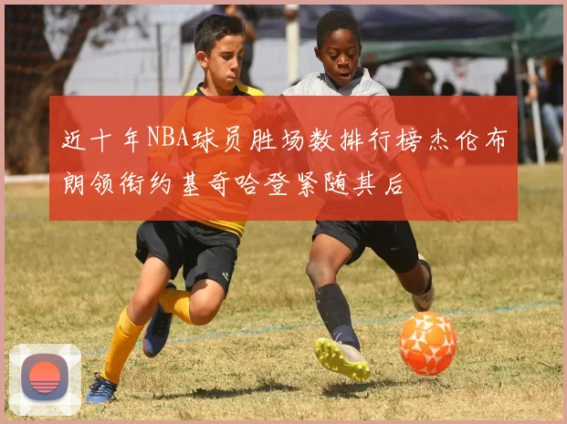 近十年NBA球员胜场数排行榜杰伦布朗领衔约基奇哈登紧随其后
