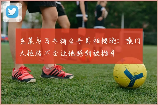 克莱与马冬梅分手真相揭晓：嗓门大性格不合让他感到被抛弃
