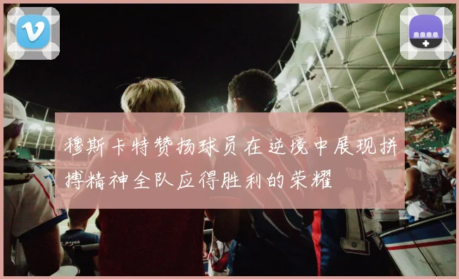 穆斯卡特赞扬球员在逆境中展现拼搏精神全队应得胜利的荣耀