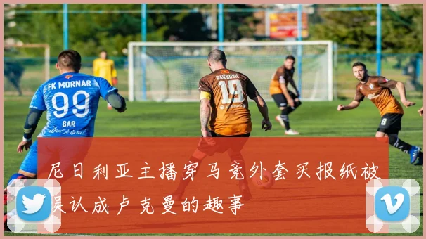 尼日利亚主播穿马竞外套买报纸被误认成卢克曼的趣事