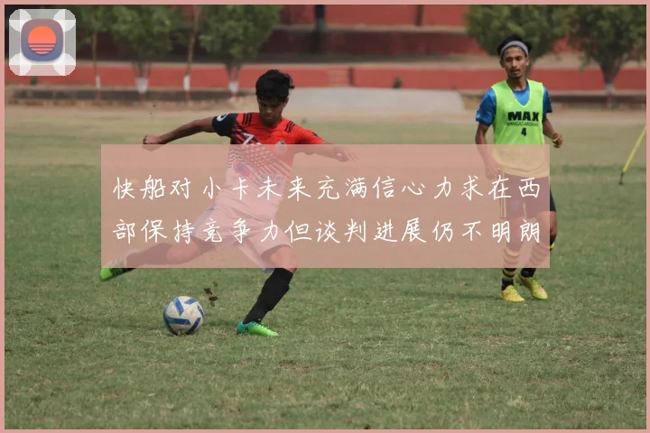 快船对小卡未来充满信心力求在西部保持竞争力但谈判进展仍不明朗